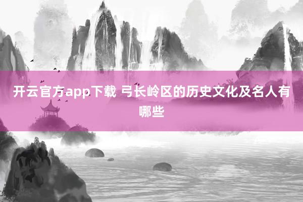 开云官方app下载 弓长岭区的历史文化及名人有哪些