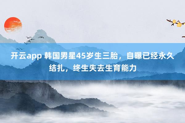 开云app 韩国男星45岁生三胎，自曝已经永久结扎，终生失去生育能力