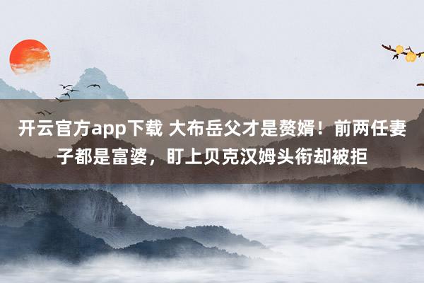 开云官方app下载 大布岳父才是赘婿!前两任妻子都是富婆,盯上贝克汉姆头衔却被拒