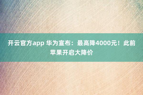 开云官方app 华为宣布：最高降4000元！此前苹果开启大降价