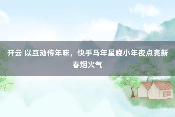 开云 以互动传年味，快手马年星晚小年夜点亮新春烟火气