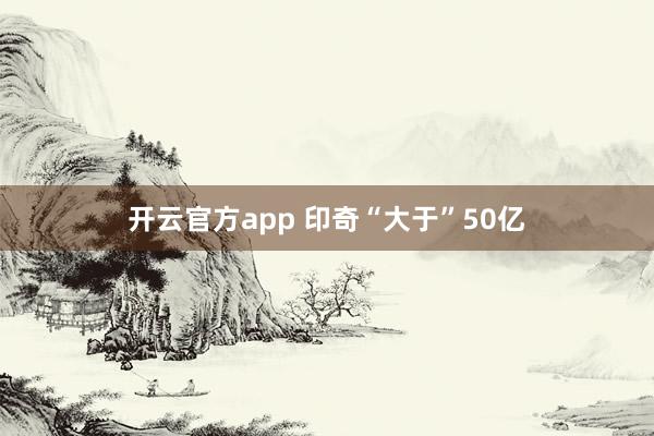 开云官方app 印奇“大于”50亿