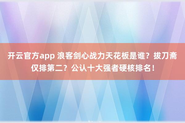 开云官方app 浪客剑心战力天花板是谁？拔刀斋仅排第二？公认十大强者硬核排名！