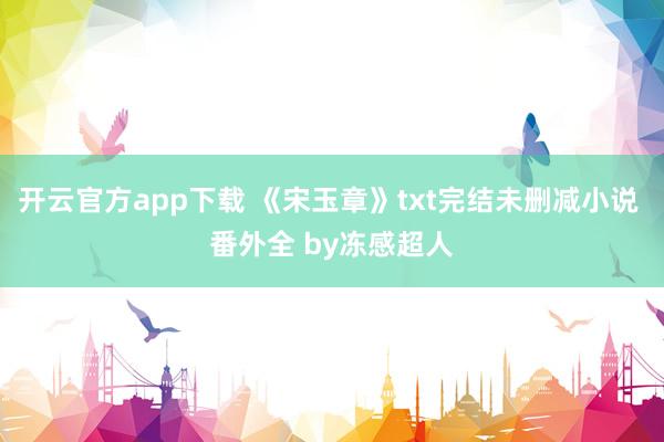 开云官方app下载 《宋玉章》txt完结未删减小说 番外全 by冻感超人