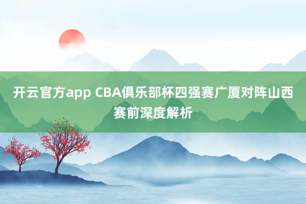 开云官方app CBA俱乐部杯四强赛广厦对阵山西赛前深度解析