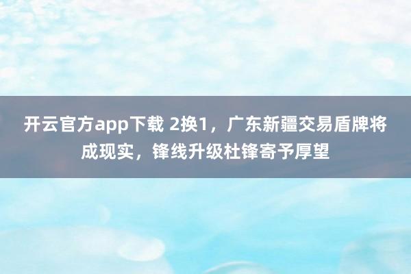 开云官方app下载 2换1，广东新疆交易盾牌将成现实，锋线升级杜锋寄予厚望