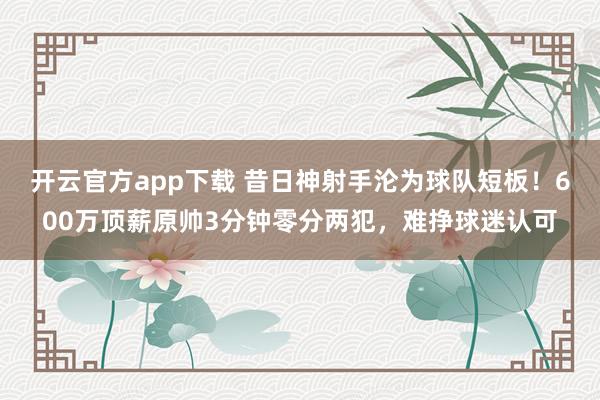 开云官方app下载 昔日神射手沦为球队短板！600万顶薪原帅3分钟零分两犯，难挣球迷认可