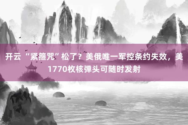 开云 “紧箍咒”松了?美俄唯一军控条约失效,美1770枚核弹头可随时发射