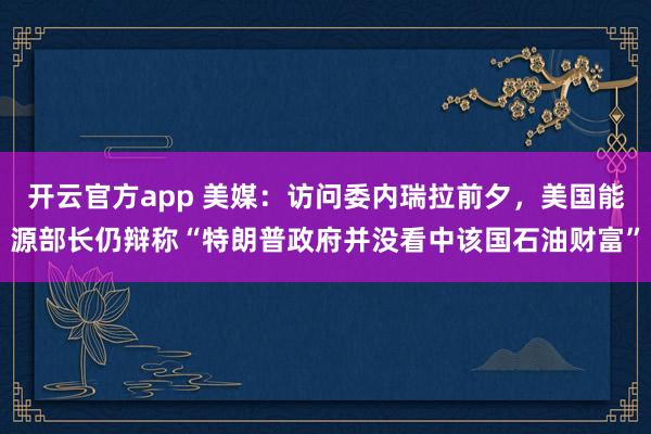 开云官方app 美媒：访问委内瑞拉前夕，美国能源部长仍辩称“特朗普政府并没看中该国石油财富”