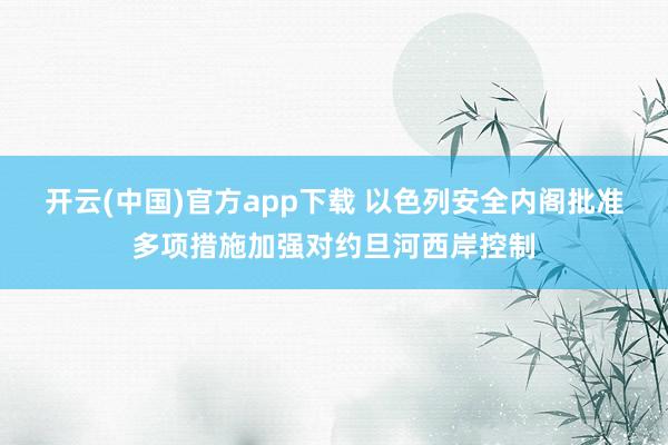 开云(中国)官方app下载 以色列安全内阁批准多项措施加强对约旦河西岸控制