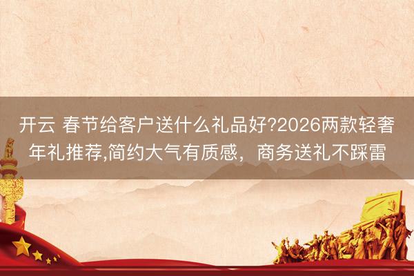 开云 春节给客户送什么礼品好?2026两款轻奢年礼推荐，简约大气有质感，商务送礼不踩雷