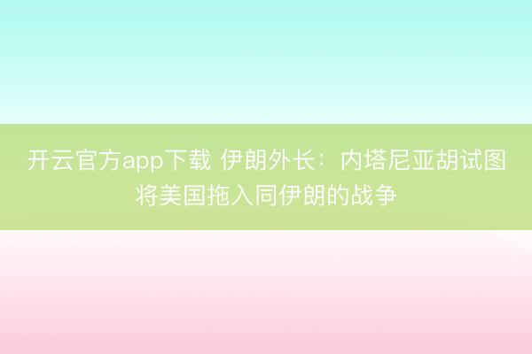 开云官方app下载 伊朗外长：内塔尼亚胡试图将美国拖入同伊朗的战争