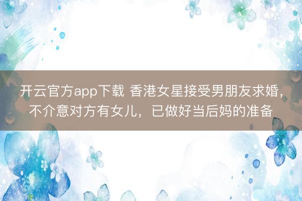 开云官方app下载 香港女星接受男朋友求婚，不介意对方有女儿，已做好当后妈的准备