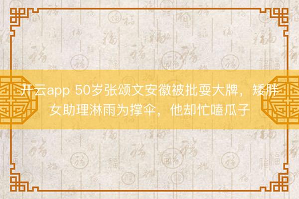 开云app 50岁张颂文安徽被批耍大牌，矮胖女助理淋雨为撑伞，他却忙嗑瓜子
