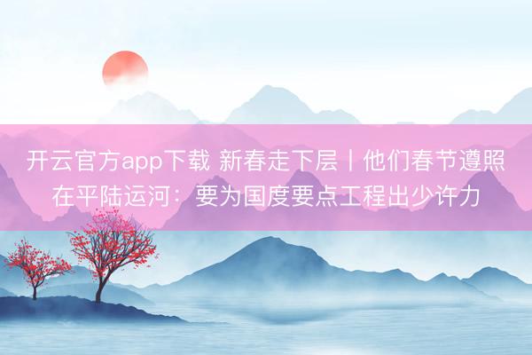 开云官方app下载 新春走下层丨他们春节遵照在平陆运河:要为国度要点工程出少许力