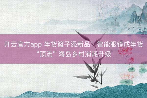 开云官方app 年货篮子添新品：智能眼镜成年货“顶流” 海岛乡村消耗升级