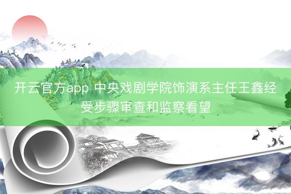 开云官方app 中央戏剧学院饰演系主任王鑫经受步骤审查和监察看望