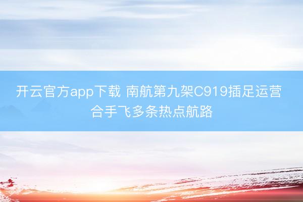 开云官方app下载 南航第九架C919插足运营 合手飞多条热点航路