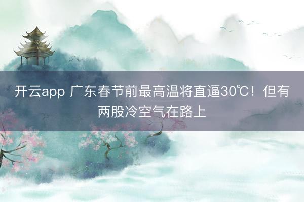 开云app 广东春节前最高温将直逼30℃！但有两股冷空气在路上