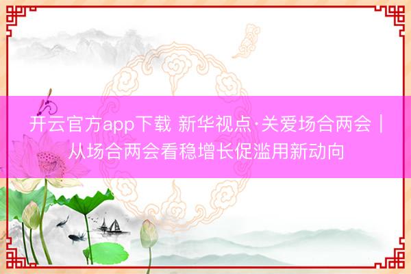 开云官方app下载 新华视点·关爱场合两会|从场合两会看稳增长促滥用新动向