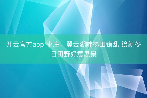 开云官方app 枣庄:翼云湖畔梯田错乱 绘就冬日田野好意思景