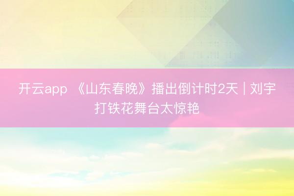 开云app 《山东春晚》播出倒计时2天 | 刘宇打铁花舞台太惊艳