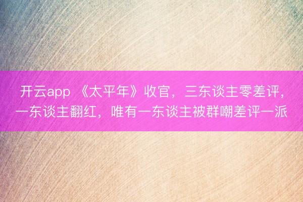 开云app 《太平年》收官，三东谈主零差评，一东谈主翻红，唯有一东谈主被群嘲差评一派
