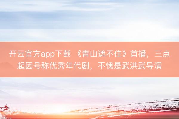开云官方app下载 《青山遮不住》首播,三点起因号称优秀年代剧,不愧是武洪武导演