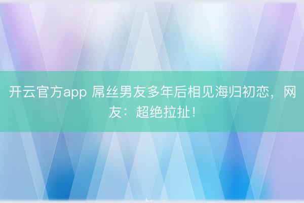 开云官方app 屌丝男友多年后相见海归初恋，网友：超绝拉扯！