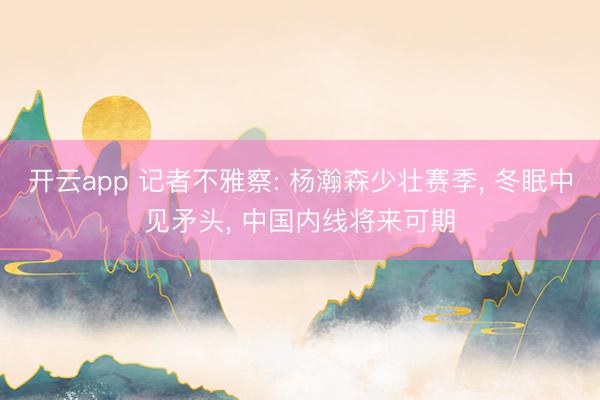 开云app 记者不雅察: 杨瀚森少壮赛季, 冬眠中见矛头, 中国内线将来可期