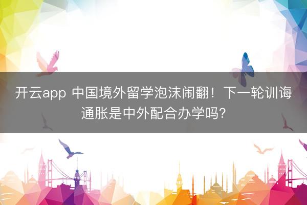 开云app 中国境外留学泡沫闹翻!下一轮训诲通胀是中外配合办学吗?