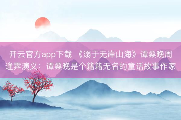开云官方app下载 《溺于无岸山海》谭桑晚周逢霁演义：谭桑晚是个籍籍无名的童话故事作家