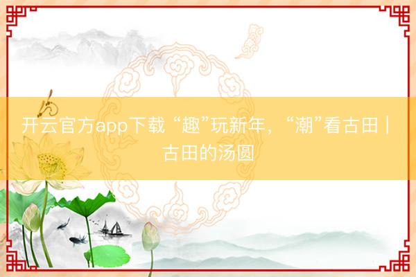 开云官方app下载 “趣”玩新年,“潮”看古田 | 古田的汤圆