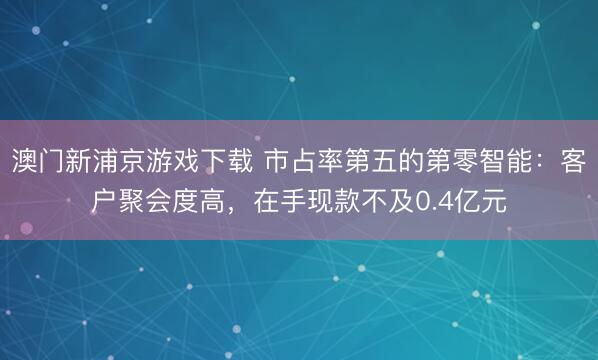 澳门新浦京游戏下载 市占率第五的第零智能：客户聚会度高，在手现款不及0.4亿元