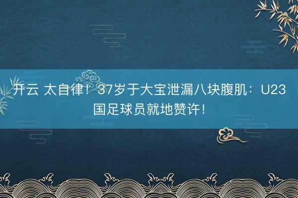 开云 太自律!37岁于大宝泄漏八块腹肌:U23国足球员就地赞许!