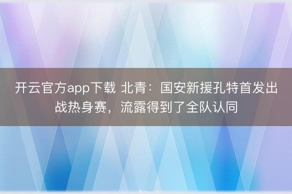开云官方app下载 北青：国安新援孔特首发出战热身赛，流露得到了全队认同