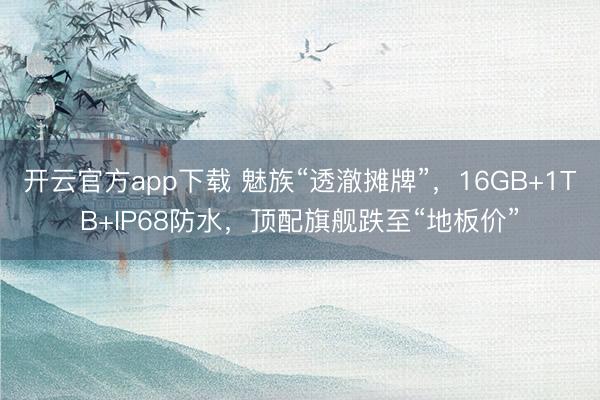 开云官方app下载 魅族“透澈摊牌”，16GB+1TB+IP68防水，顶配旗舰跌至“地板价”