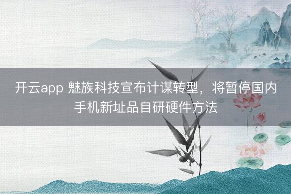 开云app 魅族科技宣布计谋转型，将暂停国内手机新址品自研硬件方法