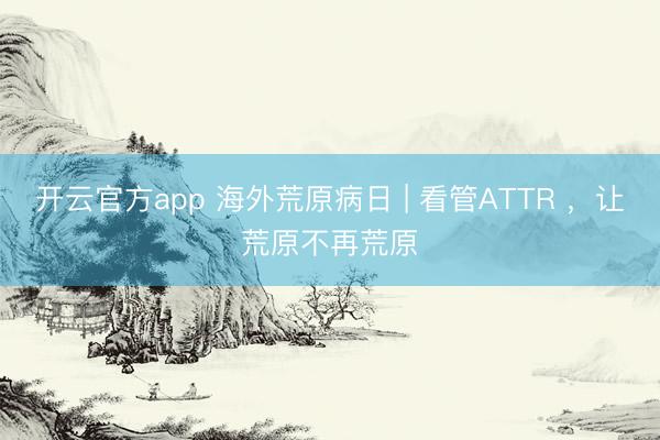 开云官方app 海外荒原病日 | 看管ATTR ,让荒原不再荒原