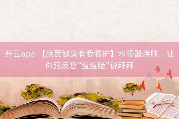 开云app 【庶民健康有我看护】水杨酸焕肤，让你跟反复“痘痘脸”说拜拜