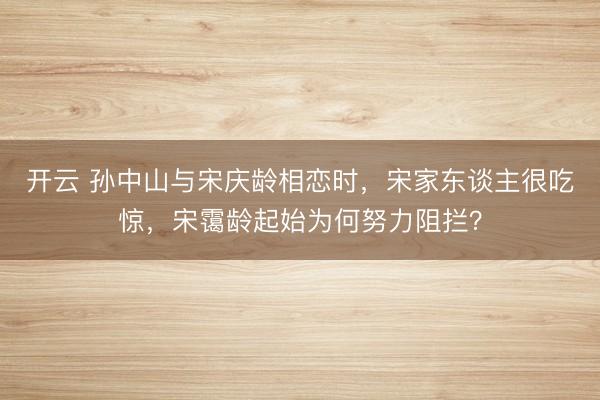 开云 孙中山与宋庆龄相恋时,宋家东谈主很吃惊,宋霭龄起始为何努力阻拦?