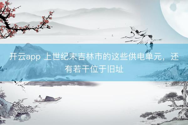 开云app 上世纪末吉林市的这些供电单元,还有若干位于旧址