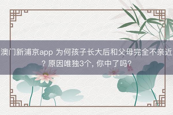 澳门新浦京app 为何孩子长大后和父母完全不亲近? 原因唯独3个, 你中了吗?