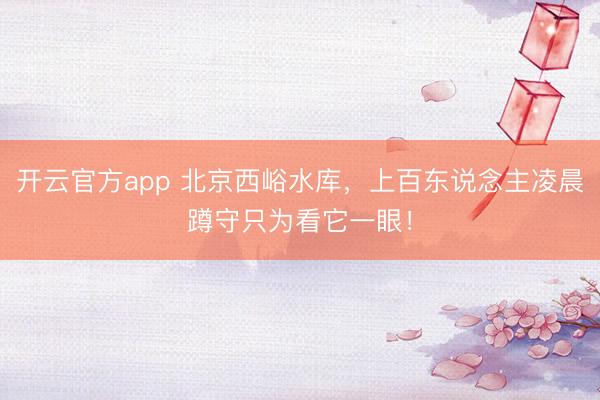 开云官方app 北京西峪水库，上百东说念主凌晨蹲守只为看它一眼！