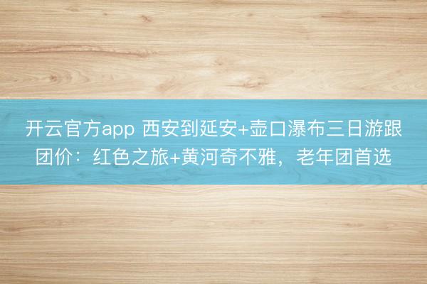 开云官方app 西安到延安+壶口瀑布三日游跟团价：红色之旅+黄河奇不雅，老年团首选
