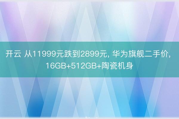 开云 从11999元跌到2899元， 华为旗舰二手价， 16GB+512GB+陶瓷机身